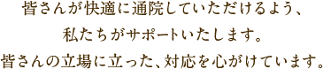 皆さんが快適に通院していただけるよう、私たちがサポートいたします。皆さんの立場に立った、対応を心がけています。